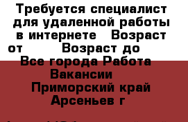 Требуется специалист для удаленной работы в интернете › Возраст от ­ 18 › Возраст до ­ 56 - Все города Работа » Вакансии   . Приморский край,Арсеньев г.
